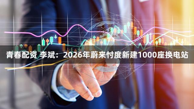 青春配资 李斌：2026年蔚来忖度新建1000座换电站