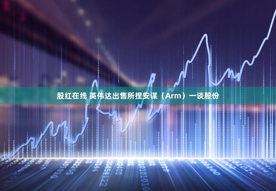 股红在线 英伟达出售所捏安谋（Arm）一谈股份