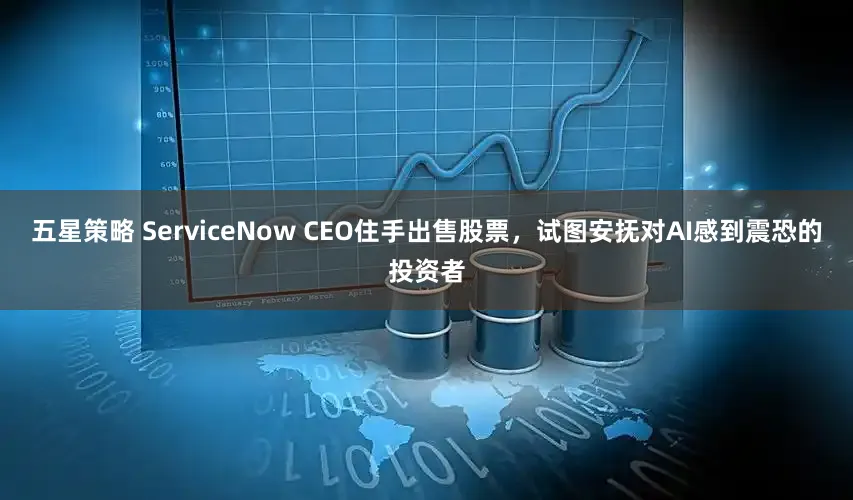 五星策略 ServiceNow CEO住手出售股票，试图安抚对AI感到震恐的投资者