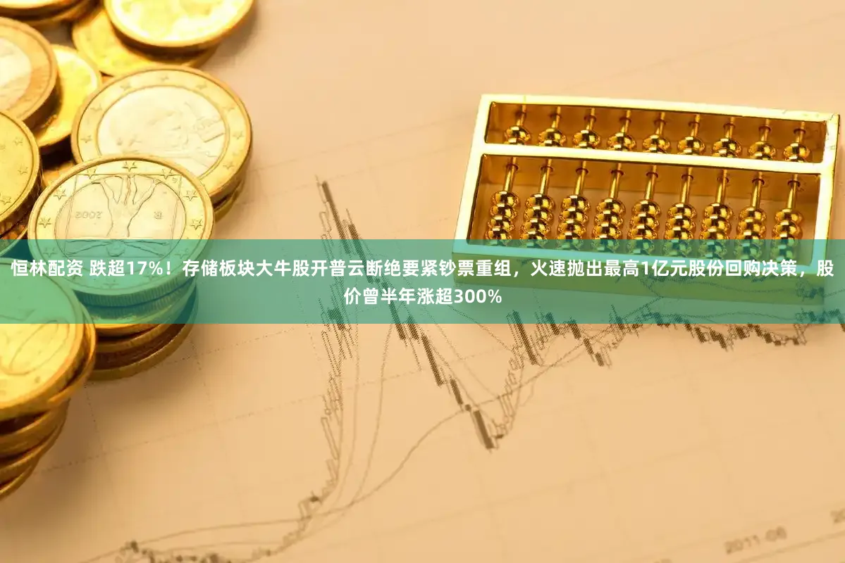 恒林配资 跌超17%！存储板块大牛股开普云断绝要紧钞票重组，火速抛出最高1亿元股份回购决策，股价曾半年涨超300%
