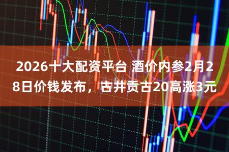 2026十大配资平台 酒价内参2月28日价钱发布，古井贡古20高涨3元