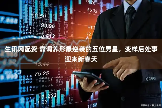 生讯网配资 靠调养形象逆袭的五位男星，变样后处事迎来新春天