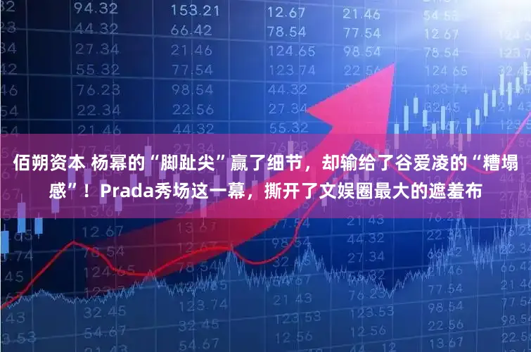 佰朔资本 杨幂的“脚趾尖”赢了细节，却输给了谷爱凌的“糟塌感”！Prada秀场这一幕，撕开了文娱圈最大的遮羞布