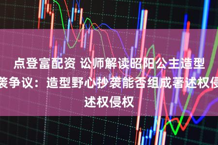 点登富配资 讼师解读昭阳公主造型抄袭争议：造型野心抄袭能否组成著述权侵权