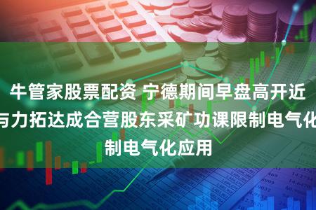 牛管家股票配资 宁德期间早盘高开近5% 与力拓达成合营股东采矿功课限制电气化应用