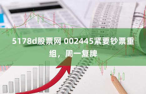 5178d股票网 002445紧要钞票重组，周一复牌