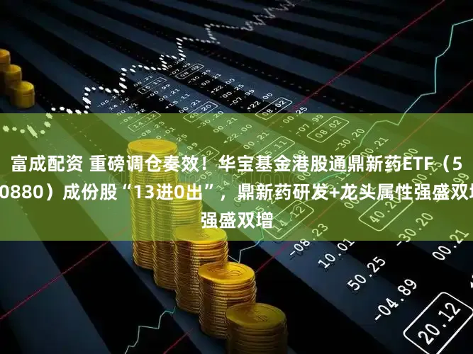 富成配资 重磅调仓奏效！华宝基金港股通鼎新药ETF（520880）成份股“13进0出”，鼎新药研发+龙头属性强盛双增