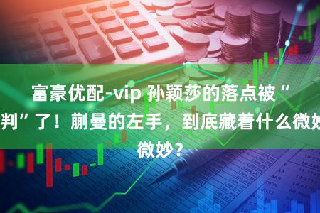 富豪优配-vip 孙颖莎的落点被“预判”了！蒯曼的左手，到底藏着什么微妙？