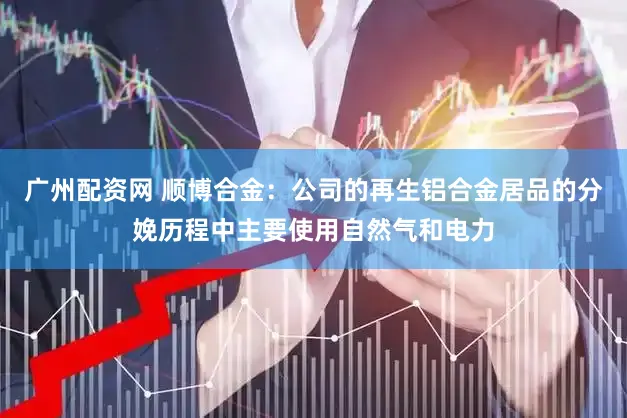 广州配资网 顺博合金：公司的再生铝合金居品的分娩历程中主要使用自然气和电力
