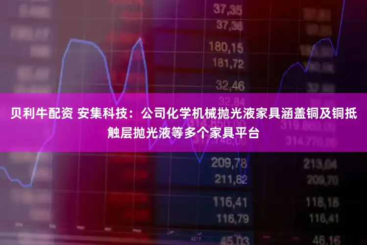 贝利牛配资 安集科技：公司化学机械抛光液家具涵盖铜及铜抵触层抛光液等多个家具平台