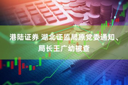港陆证券 湖北证监局原党委通知、局长王广幼被查