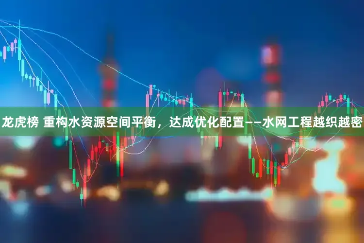 龙虎榜 重构水资源空间平衡，达成优化配置——水网工程越织越密