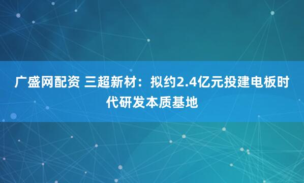 广盛网配资 三超新材：拟约2.4亿元投建电板时代研发本质基地