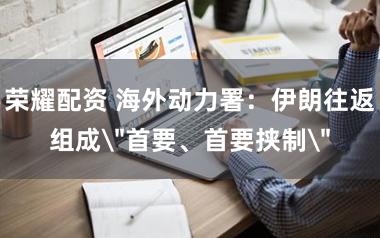 荣耀配资 海外动力署：伊朗往返组成