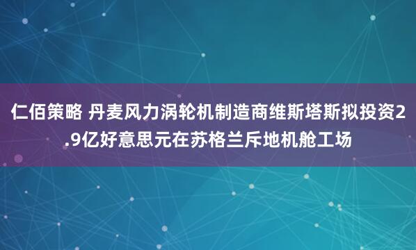 仁佰策略 丹麦风力涡轮机制造商维斯塔斯拟投资2.9亿好意思元在苏格兰斥地机舱工场