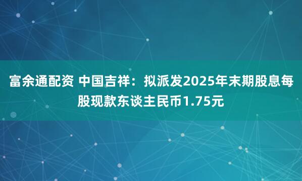 富余通配资 中国吉祥:拟派发2025年末期股息每股现款东谈主民币1.75元