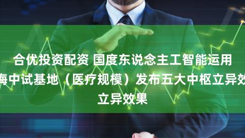 合优投资配资 国度东说念主工智能运用上海中试基地（医疗规模）发布五大中枢立异效果