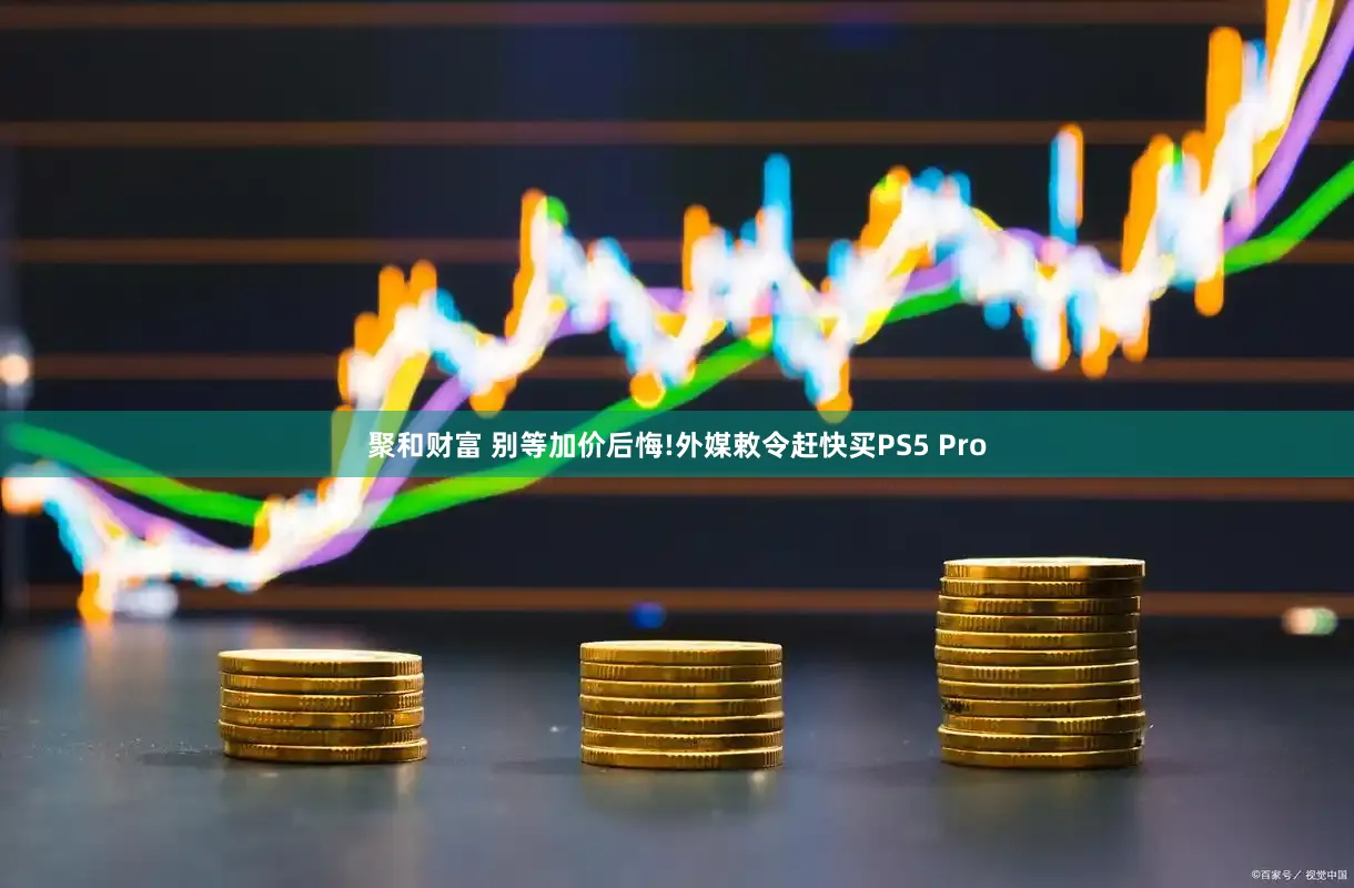 聚和财富 别等加价后悔!外媒敕令赶快买PS5 Pro