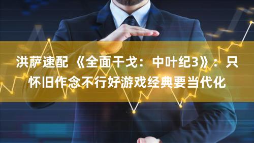 洪萨速配 《全面干戈:中叶纪3》:只怀旧作念不行好游戏经典要当代化