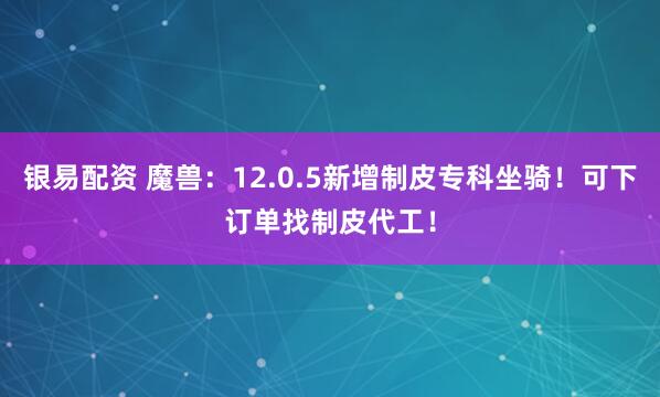 银易配资 魔兽：12.0.5新增制皮专科坐骑！可下订单找制皮代工！