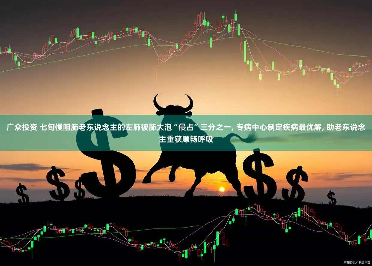 广众投资 七旬慢阻肺老东说念主的左肺被肺大泡“侵占”三分之一, 专病中心制定疾病最优解, 助老东说念主重获顺畅呼吸