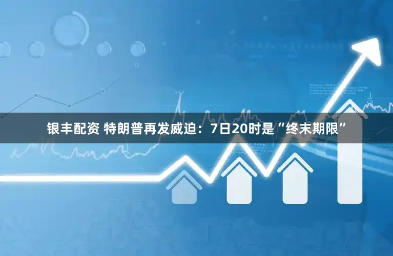 银丰配资 特朗普再发威迫：7日20时是“终末期限”