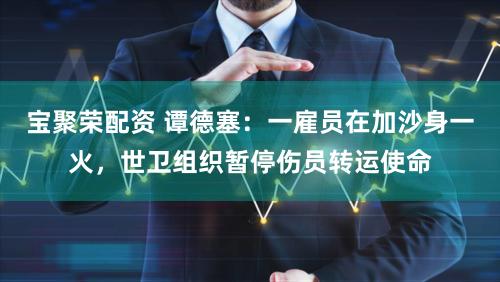 宝聚荣配资 谭德塞：一雇员在加沙身一火，世卫组织暂停伤员转运使命