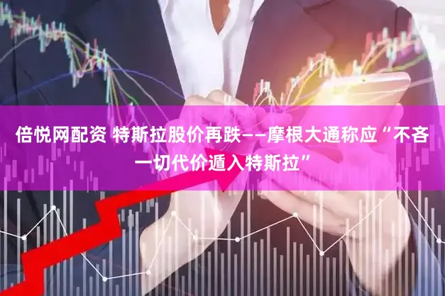 倍悦网配资 特斯拉股价再跌——摩根大通称应“不吝一切代价遁入特斯拉”