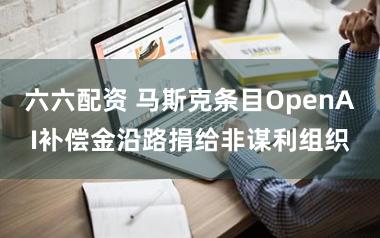 六六配资 马斯克条目OpenAI补偿金沿路捐给非谋利组织