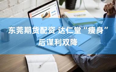 东莞期货配资 达仁堂“瘦身”后谋利双降