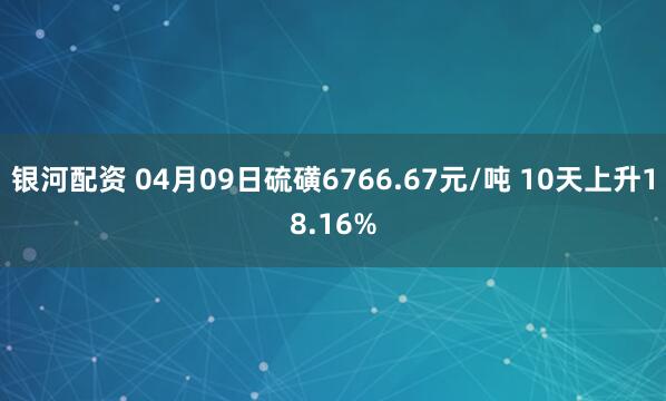 银河配资 04月09日硫磺6766.67元/吨 10天上升18.16%