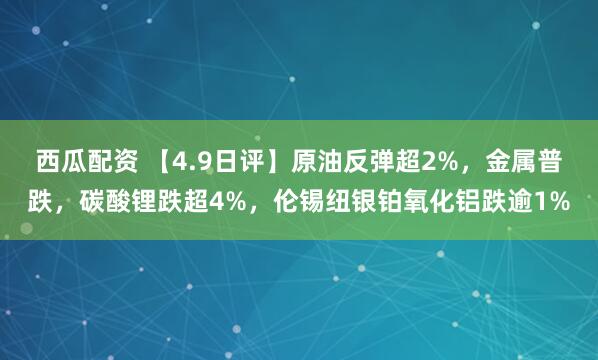 西瓜配资 【4.9日评】原油反弹超2%，金属普跌，碳酸锂跌超4%，伦锡纽银铂氧化铝跌逾1%