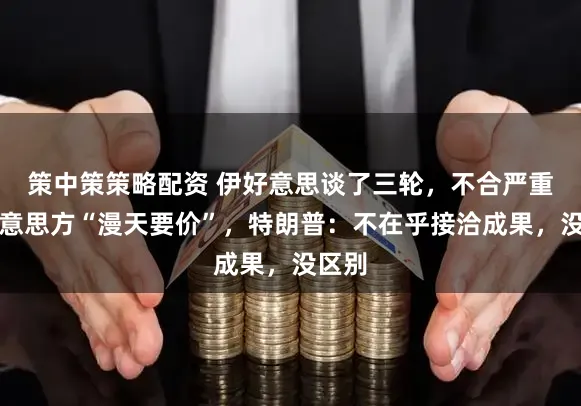 策中策策略配资 伊好意思谈了三轮，不合严重！好意思方“漫天要价”，特朗普：不在乎接洽成果，没区别