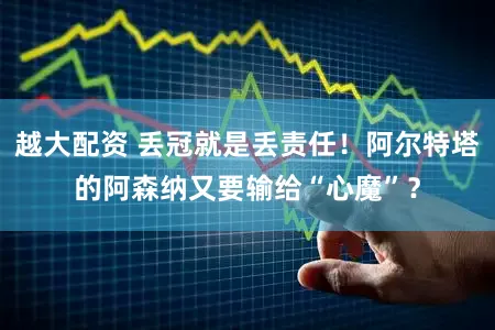 越大配资 丢冠就是丢责任！阿尔特塔的阿森纳又要输给“心魔”？