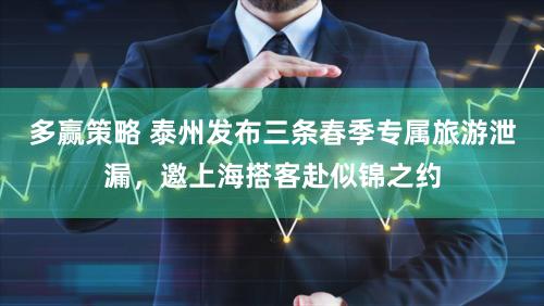 多赢策略 泰州发布三条春季专属旅游泄漏，邀上海搭客赴似锦之约
