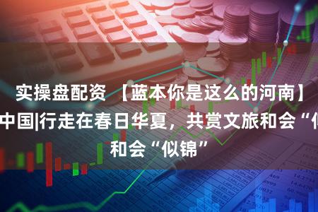 实操盘配资 【蓝本你是这么的河南】好评中国|行走在春日华夏，共赏文旅和会“似锦”
