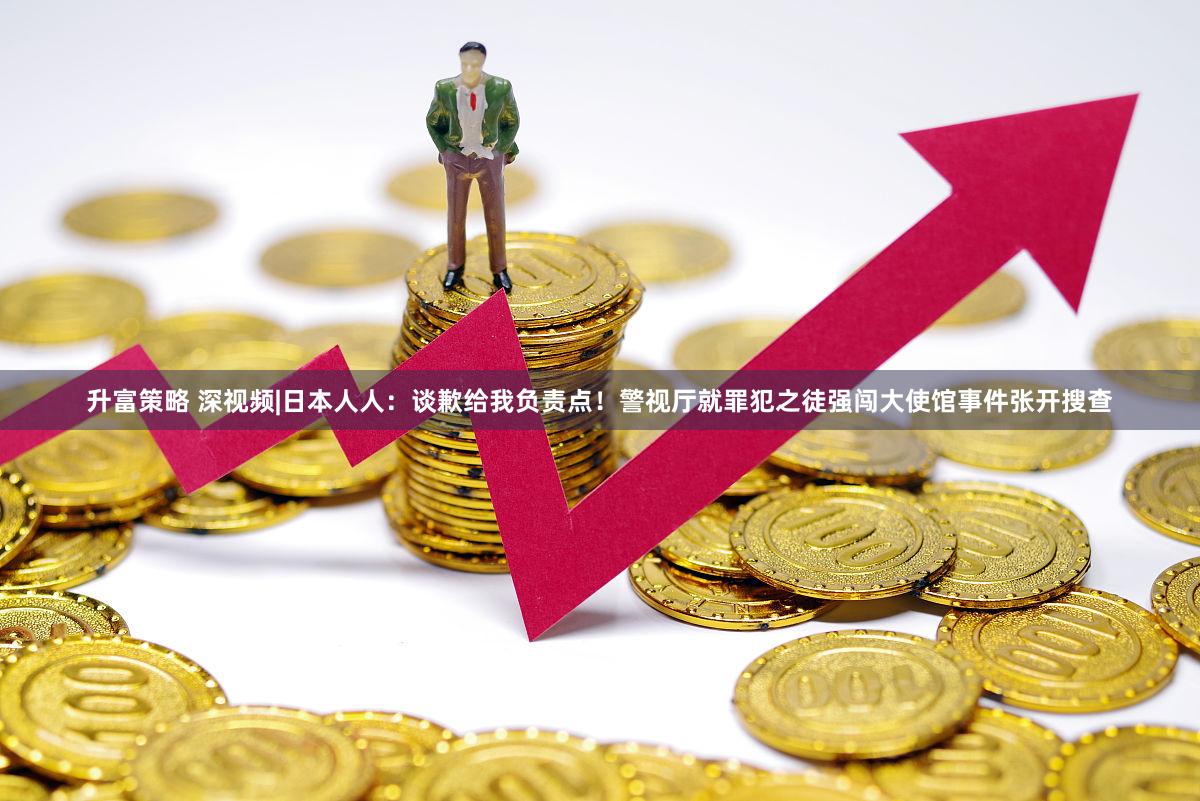 升富策略 深视频|日本人人：谈歉给我负责点！警视厅就罪犯之徒强闯大使馆事件张开搜查