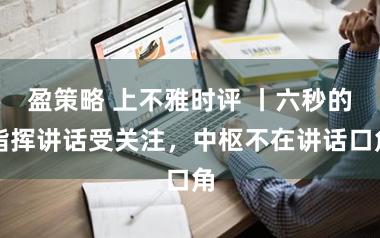 盈策略 上不雅时评 丨六秒的指挥讲话受关注，中枢不在讲话口角