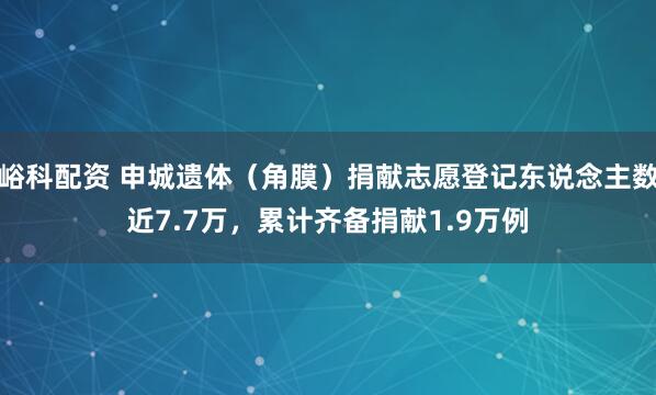 峪科配资 申城遗体（角膜）捐献志愿登记东说念主数近7.7万，累计齐备捐献1.9万例