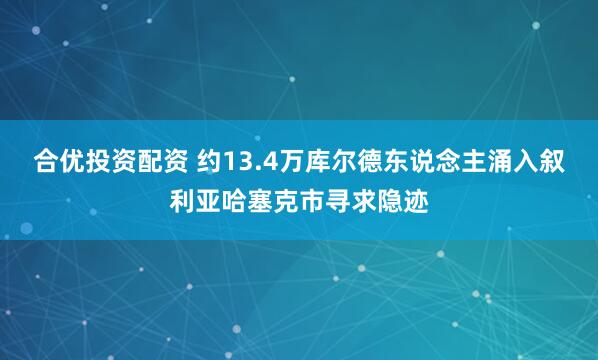 合优投资配资 约13.4万库尔德东说念主涌入叙利亚哈塞克市寻求隐迹