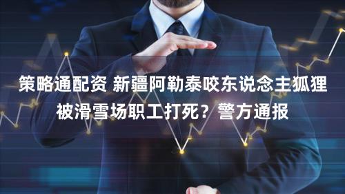 策略通配资 新疆阿勒泰咬东说念主狐狸被滑雪场职工打死？警方通报