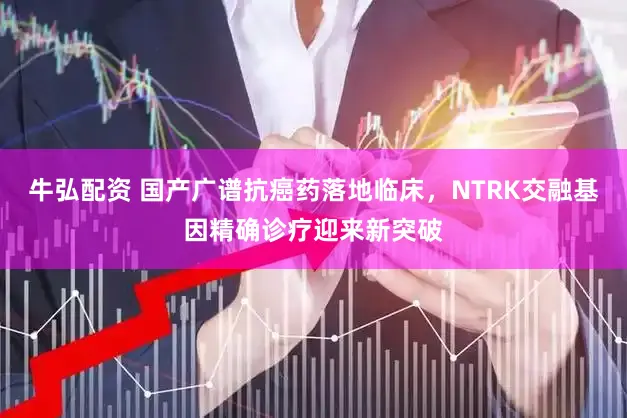 牛弘配资 国产广谱抗癌药落地临床,NTRK交融基因精确诊疗迎来新突破