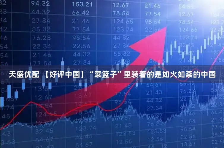 天盛优配 【好评中国】“菜篮子”里装着的是如火如荼的中国