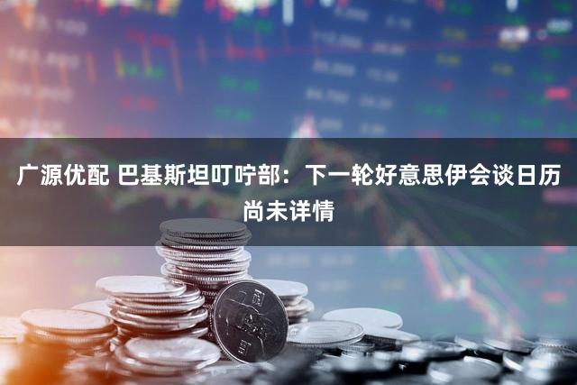 广源优配 巴基斯坦叮咛部:下一轮好意思伊会谈日历尚未详情