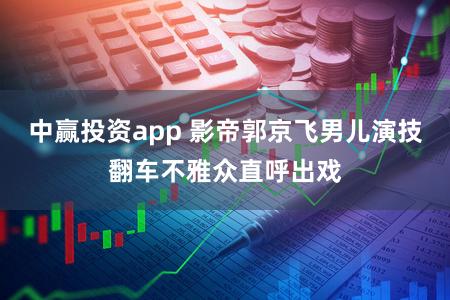 中赢投资app 影帝郭京飞男儿演技翻车不雅众直呼出戏