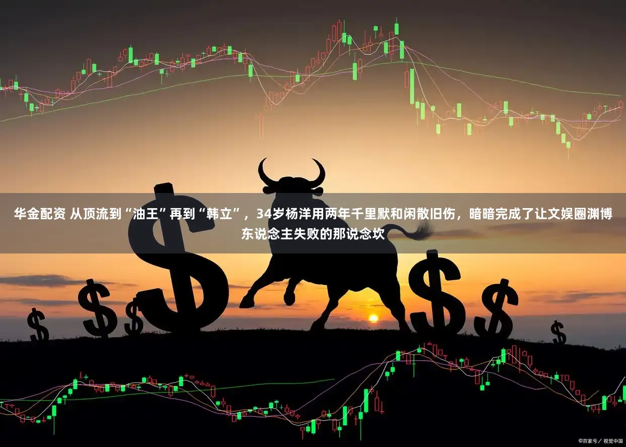 华金配资 从顶流到“油王”再到“韩立”，34岁杨洋用两年千里默和闲散旧伤，暗暗完成了让文娱圈渊博东说念主失败的那说念坎