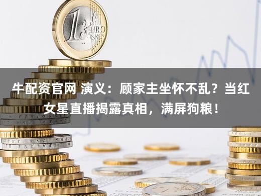 牛配资官网 演义：顾家主坐怀不乱？当红女星直播揭露真相，满屏狗粮！
