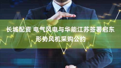 长城配资 电气风电与华能江苏签署启东形势风机采购公约