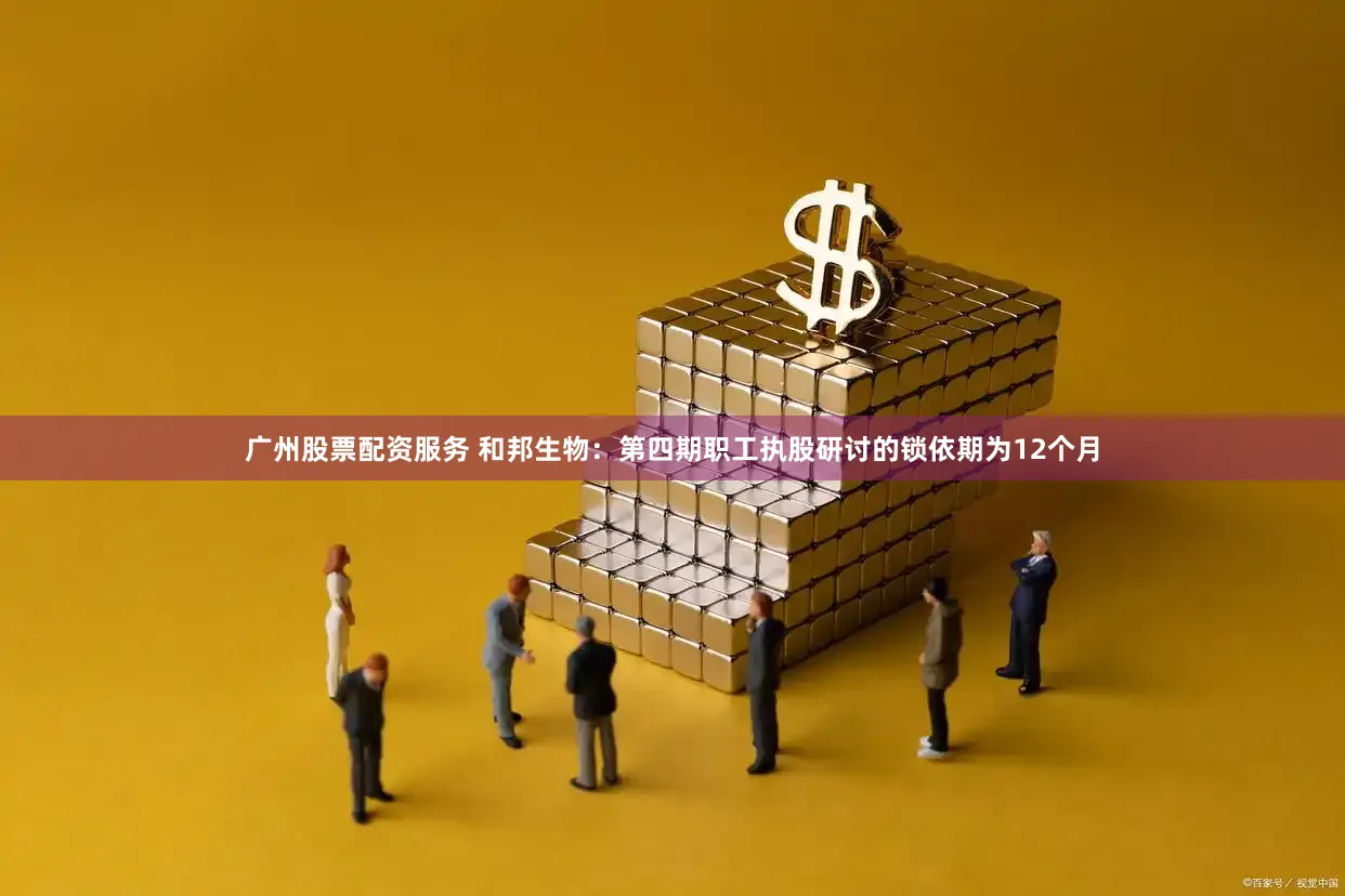 广州股票配资服务 和邦生物：第四期职工执股研讨的锁依期为12个月