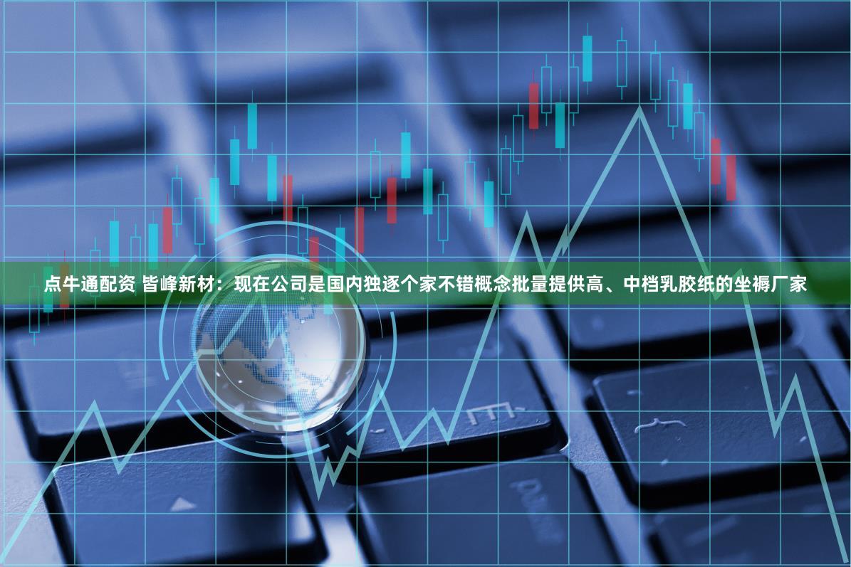 点牛通配资 皆峰新材：现在公司是国内独逐个家不错概念批量提供高、中档乳胶纸的坐褥厂家